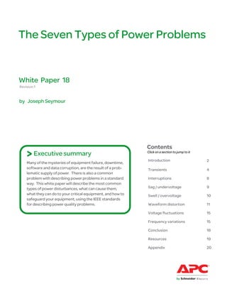 The Seven Types of Power Problems


White Paper 18
Revision 1


by Joseph Seymour




                                                              Contents
    > Executive summary                                       Click on a section to jump to it

                                                              Introduction                       2
    Many of the mysteries of equipment failure, downtime,
    software and data corruption, are the result of a prob-   Transients                         4
    lematic supply of power. There is also a common
    problem with describing power problems in a standard      Interruptions                      8
    way. This white paper will describe the most common
    types of power disturbances, what can cause them,         Sag / undervoltage                 9
    what they can do to your critical equipment, and how to   Swell / overvoltage                10
    safeguard your equipment, using the IEEE standards
    for describing power quality problems.                    Waveform distortion                11

                                                              Voltage fluctuations               15

                                                              Frequency variations               15

                                                              Conclusion                         18

                                                              Resources                          19

                                                              Appendix                           20
 