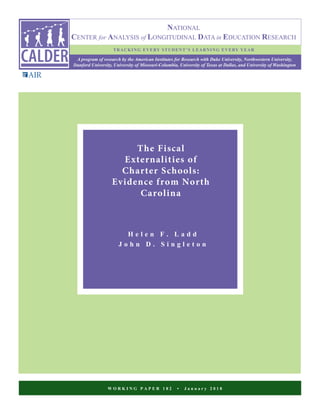 W O R K I N G P A P E R 1 8 2 • J a n u a r y 2 0 1 8
The Fiscal
Externalities of
Charter Schools:
Evidence from North
Carolina
H e l e n F . L a d d
J o h n D . S i n g l e t o n
NATIONAL
CENTER for ANALYSIS of LONGITUDINAL DATA in EDUCATION RESEARCH
A program of research by the American Institutes for Research with Duke University, Northwestern University,
Stanford University, University of Missouri-Columbia, University of Texas at Dallas, and University of Washington
TRACKING EVERY STUDENT’S LEARNING EVERY YEAR
 