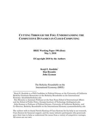CUTTING THROUGH THE FOG: UNDERSTANDING THE
COMPETITIVE DYNAMICS IN CLOUD COMPUTING
BRIE Working Paper 190 (Beta)
May 1, 2010
Copyright 2010 by the Authors
Kenji E. Kushida*
Dan Breznitz
John Zysman
The Berkeley Roundtable on the
International Economy (BRIE)
* Kenji E. Kushida is a PhD Candidate in Political Science at the University of California
Berkeley Graduate Researcher at the Berkeley Roundtable on the International
Economy. kkushida@berkeley.edu
Dan Breznitz is Assistant Professor at the Sam Nunn School of International Affairs
and the School of Public Policy, Georgia Institute of Technology tbvb@gatech.edu
John Zysman is Professor of Political Science, University of California Berkeley, and
Co-Director, Berkeley Roundtable on the International Economy zysman@berkeley.edu
The authors with to thank Patrick Keating of Cisco Systems for his help in our research,
Cisco System for financial support, and the many industry participants who generously
gave their time to help us understand the issues from a variety of competitive vantages.
All errors are our own.
 