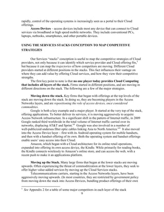 9
rapidly, control of the operating systems is increasingly seen as a portal to their Cloud
offerings.
Access Devices – access devices include most any device that can connect to Cloud
services via broadband or high speed mobile networks. They include conventional PCs,
laptops, netbooks, smartphones, and other portable devices.
USING THE SERVICES STACKS CONCEPTION TO MAP COMPETITIVE
STRATEGIES
Our Services ―stacks‖ conception is useful to map the competitive strategies of Cloud
providers, not only because it can identify which service provider and Cloud offering fits,5
but because it can map the trajectories of how competitors are moving. Different Cloud
providers started at different positions in the stacks. This fact influences their vantage on
where they can add value by offering Cloud services, and how they view their competitive
strengths.
The first key point to note is that no one player today provides Cloud Computing
that includes all layers of the stack. Firms started in different positions, and are moving in
different directions on the stack. The following are a few of the major strategies.
Moving down the stack. Key firms that began with offerings at the top levels of the
stack are moving down the stack. In doing so, they are becoming players in the Access
Networks layers, and are repositioning the role of access devices, once considered
commodities.
Google is both a key example and a major player. It started at the very top of the stack,
offering applications. To better deliver its services, it is moving aggressively to acquire
Access Network infrastructure. In a significant shift in the pattern of Internet traffic, in 2009
Google ranked third worldwide in the total volume of Internet traffic carried over its
networks, displacing AT&T and Sprint.xii
Google was also involved in a number of
well-publicized undersea fiber optic cables linking Asia to North America.xiii
It also moved
into the Access Device layer – first with its Android operating system for mobile handsets,
and then with a handset offering of its own. Both the operating system and handset offerings
enable users‘ easy access into their Cloud.
Amazon, which began with a Cloud architecture for its online retail operations,
expanded into offering its own access device, the Kindle. While primarily for reading books,
the Kindle connects wirelessly to Amazon‘s online store, and can access the web, with a
recent push to make it an applications platform.
Moving up the Stack. Many large firms that began at the lower stacks are moving
upwards. Often experiencing the threat of commoditization at the lower layers, they seek to
offer higher value-added services by moving up the Cloud Services stacks.
Telecommunications carriers, starting in the Access Networks layers, have been
aggressively moving upwards. (In most countries, they are restricted by government policy
from moving down the stack into Access Devices, bundling product offerings of their own
5
See Appendix 2 for a table of some major competitors in each layer of the stack
 