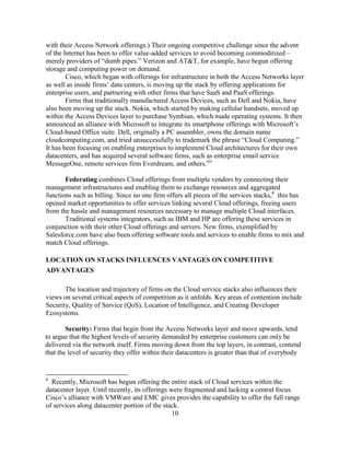 10
with their Access Network offerings.) Their ongoing competitive challenge since the advent
of the Internet has been to offer value-added services to avoid becoming commoditized –
merely providers of ―dumb pipes.‖ Verizon and AT&T, for example, have begun offering
storage and computing power on demand.
Cisco, which began with offerings for infrastructure in both the Access Networks layer
as well as inside firms‘ data centers, is moving up the stack by offering applications for
enterprise users, and partnering with other firms that have SaaS and PaaS offerings.
Firms that traditionally manufactured Access Devices, such as Dell and Nokia, have
also been moving up the stack. Nokia, which started by making cellular handsets, moved up
within the Access Devices layer to purchase Symbian, which made operating systems. It then
announced an alliance with Microsoft to integrate its smartphone offerings with Microsoft‘s
Cloud-based Office suite. Dell, originally a PC assembler, owns the domain name
cloudcomputing.com, and tried unsuccessfully to trademark the phrase ―Cloud Computing.‖
It has been focusing on enabling enterprises to implement Cloud architectures for their own
datacenters, and has acquired several software firms, such as enterprise email service
MessageOne, remote services firm Everdream, and others.xiv
Federating combines Cloud offerings from multiple vendors by connecting their
management infrastructures and enabling them to exchange resources and aggregated
functions such as billing. Since no one firm offers all pieces of the services stacks,6
this has
opened market opportunities to offer services linking several Cloud offerings, freeing users
from the hassle and management resources necessary to manage multiple Cloud interfaces.
Traditional systems integrators, such as IBM and HP are offering these services in
conjunction with their other Cloud offerings and servers. New firms, exemplified by
Salesforce.com have also been offering software tools and services to enable firms to mix and
match Cloud offerings.
LOCATION ON STACKS INFLUENCES VANTAGES ON COMPETITIVE
ADVANTAGES
The location and trajectory of firms on the Cloud service stacks also influences their
views on several critical aspects of competition as it unfolds. Key areas of contention include
Security, Quality of Service (QoS), Location of Intelligence, and Creating Developer
Ecosystems.
Security: Firms that begin from the Access Networks layer and move upwards, tend
to argue that the highest levels of security demanded by enterprise customers can only be
delivered via the network itself. Firms moving down from the top layers, in contrast, contend
that the level of security they offer within their datacenters is greater than that of everybody
6
Recently, Microsoft has begun offering the entire stack of Cloud services within the
datacenter layer. Until recently, its offerings were fragmented and lacking a central focus.
Cisco‘s alliance with VMWare and EMC gives provides the capability to offer the full range
of services along datacenter portion of the stack.
 
