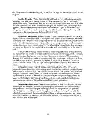 11
else. They contend that QoS and security is not about the pipe, but about the standards at each
endpoint.
Quality of Service (QoS): the availability of Cloud services without interruption is
crucial for enterprise users, making Service Level Agreements (SLA) a key attribute of
competition. Again, firms starting from the infrastructure layers contend that high SLA is best
delivered by the network itself. Firms in the top layers, on the other hand, are taking a dual
approach. While working to expand into the Access Networks layers to enhance SLA for
enterprise customers, they are also optimizing other Cloud service offerings for users and
usage patterns that do not demand the highest level of SLA.
Location of Intelligence: The previous two issues – security and QoS – are part of a
larger discussion about the location of intelligence with respect to Access Devices. Over the
past twenty years, the evolution of computing entailed the movement of intelligence from the
center outwards; the original server-client model of computing entailed ―dumb‖ terminals
with intelligence in the server and networks. The advent of PCs linked by the Internet placed
increasing intelligence in the ―edges‖ of the networks, with little intelligence in the network
itself.xv
With Cloud Computing, the most intensive processing can be done in the datacenter,
and management and control of content and applications can be centralized. On the one hand,
this allows Access Devices less powerful than PCs to take advantage of Cloud services.
However, it is not obvious that the evolution over the past twenty years will be reversed, and
that processing power and capacity on the edges will immediately become irrelevant – a
return to ―dumb‖ clients. There is a logic for why power at the edge may be expected to
persist.
Different visions are currently competing in the marketplace. One of Fujitsu‘s
enterprise Cloud offerings, for example, does entail simple client machines with intelligence
concentrated in the enterprise‘s Cloud-architecture datacenter. Other major Cloud providers
strongly contend that latency issues, different Cloud resource utilization patterns, and the
requirement for rich user experiences will necessitate significant processing power on the
edges. Most Cloud providers‘ enterprise offerings do not entail simplified clients, though
management and control of the applications and data become centralized.
Creating Developer Ecosystems: Firms competing in the Cloud Software Platform
(PaaS) layers are interested in having large developer communities write applications for
their platforms. The more developers write applications for their platform, the greater its
value. Since interoperability standards for applications and data exchange have yet to be
solidified or standardized, firms that already have large developer communities see it as an
advantage. Microsoft, for example, has long been a company offering platforms, and has a
large installed base of developers.
 