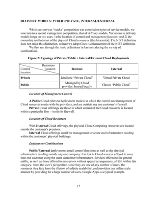 12
DELIVERY MODELS: PUBLIC/PRIVATE, INTERNAL/EXTERNAL
While our services ―stacks‖ competition was centered on types of service models, we
now turn to a second vantage into competition, that of delivery models. Variations in delivery
models hinge on two axes: 1) the location of control and management functions and 2) the
ownership and location of the physical Cloud resources (the datacenter). The NIST definition
does not make this distinction, so here we adopt Cisco‘s enhancement of the NIST definition.
We first run through the basic definitions before introducing the variety of
combinations.
Figure 2: Typology of Private/Public + Internal/External Cloud Deployments
Resources
Control location
location
Internal External
Private Idealized ―Private Cloud‖ Virtual Private Cloud
Public
Managed by Cloud
provider, housed locally
Classic ―Public Cloud‖
Location of Management Control
A Public Cloud refers to deployment models in which the control and management of
Cloud resources reside with the providers, and are outside any one customer‘s firewall.
Private Cloud offerings are those in which control of the Cloud resources is located
within a particular firm – inside its firewall.
Location of Cloud Resources
With External Cloud offerings, the physical Cloud Computing resources are located
outside the customer‘s premises.
Internal Cloud offerings entail the management structure and infrastructure residing
within the customers‘ physical buildings.
Deployment Combinations
Public/External deployments entail control functions as well as the physical
infrastructure residing outside any one company. It refers to Cloud services offered to more
than one customer using the same datacenter infrastructure. Services offered to the general
public, as well as those offered to enterprises without special arrangements, all fall within this
category. From the user‘s perspective, since they are one of any number of users, the
resources they face have the illusion of infinite scalability, and providers can utilize scale
attained by providing for a large number of users. Google Apps is a typical example.
 