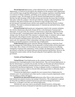 13
Private/Internal deployments, in their idealized form, are within-enterprise Cloud
deployments; a Cloud service provided by the enterprise for the enterprise itself. Deployment
scale would be large enough that different parts of the company experience something similar
to an illusion of infinite scalability, and billing can be metered, with divisions charged
according to usage. The advantage of a private internal cloud deployment for enterprises is
that they can take advantage of the flexible resource provisioning, but ensure that everything
takes place within the company‘s firewall and within the company‘s physical buildings. Few
enterprises other than Cloud providers are themselves large enough to have truly
private/internal Cloud deployments with the scale needed to provide the illusion of infinite
scalability. This leads to commercial deployments of virtual private and hybrid forms, which
we will review below.
Private/External deployments give management control to the consumer enterprise,
but with the infrastructure physically located off-site, in the third party Cloud provider‘s
datacenters. In its pure form, the customer‘s infrastructure is physically separated from the
rest of the provider‘s cloud deployment within the provider‘s datacenters. This may make
strategic sense for the provider if the customer is extremely large, or customers such as major
governments with stringent security requirements. While providers providing true
Private/External Cloud deployments will not be able to use the rest of the infrastructure to
attain scale, the importance of their relationships with large customers or governments may
tilt their cost-benefit perspective towards this type of deployment.
Public/Internal deployments entail the offering configuration in which the Cloud
provider manages the Cloud offering, but the datacenter is located within with the datacenter
of the client. This is likely to be form taken by many government Cloud service offerings
managed by Cloud provider corporations. In this example, the deployment is internal to the
government, in that they are located within government premises and facilities. However, the
management control resides with the firm providing the Cloud capability rather than the
government.
Varieties of Cloud Deployment
Virtual Private Cloud deployments are the common commercial substitute for
internal/private Cloud deployments in their idealized form. They are External deployments, in
that the infrastructure is owned by the provider, but there are firewalls and software between
the resources used by different customers (known as multi-tenancy). In short, it is a
virtualized Private/Internal deployment. As long as adequate security is maintained, this gives
customers Cloud resources within its firewall while allowing providers to efficiently utilize
their datacenters to attain scale.
Virtual private deployment is arguably the most common form of deployment for
enterprise users. For government users, there can be a variety of security requirements which
vary according to country and agency.
Hybrid Private Internal/External deployments allow firms to take resources from
both internal and external resources, but manage it themselves. This arrangement is optimal
for firms that use different external Cloud services and want to manage the resources
themselves, as though it were their own internal deployment.
Alternatively, users may want to use primarily internal resources, relying upon
external resources for bursts of demand for loads that exceeds their peak capacity. This is also
 