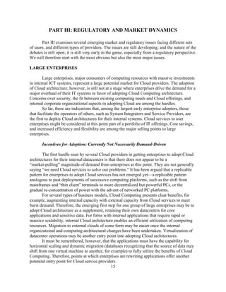 15
PART III: REGULATORY AND MARKET DYNAMICS
Part III examines several emerging market and regulatory issues facing different sets
of users, and different types of providers. The issues are still developing, and the nature of the
debates is still open; it is still very early in the game, especially from a regulatory perspective.
We will therefore start with the most obvious but also the most major issues.
LARGE ENTERPRISES
Large enterprises, major consumers of computing resources with massive investments
in internal ICT systems, represent a large potential market for Cloud providers. The adoption
of Cloud architecture, however, is still not at a stage where enterprises drive the demand for a
major overhaul of their IT systems in favor of adopting Cloud Computing architecture.
Concerns over security, the fit between existing computing needs and Cloud offerings, and
internal corporate organizational aspects in adopting Cloud are among the hurdles.
So far, there are indications that, among the largest early enterprise adopters, those
that facilitate the operators of others, such as System Integrators and Service Providers, are
the first to deploy Cloud architectures for their internal systems. Cloud services to user
enterprises might be considered at this point part of a portfolio of IT offerings. Cost savings,
and increased efficiency and flexibility are among the major selling points to large
enterprises.
Incentives for Adoption: Currently Not Necessarily Demand-Driven
The first hurdle seen by several Cloud providers in getting enterprises to adopt Cloud
architectures for their internal datacenters is that there does not appear to be a
―market-pulling‖ magnitude of demand from enterprises at this point. They are not generally
saying ―we need Cloud services to solve our problems.‖ It has been argued that a replicable
pattern for enterprises to adopt Cloud services has not emerged yet—a replicable pattern
analogous to past deployments of successive computing platforms, such as the shift from
mainframes and ―thin client‖ terminals to more decentralized but powerful PCs, or the
gradual re-concentration of power with the advent of networked PC platforms.
For several types of business models, Cloud Computing presents clear benefits, for
example, augmenting internal capacity with external capacity from Cloud services to meet
burst demand. Therefore, the emerging first step for one group of large enterprises may be to
adopt Cloud architecture as a supplement, retaining their own datacenters for core
applications and sensitive data. For firms with internal applications that require rapid or
massive scalability, internal Cloud architecture enables an efficient utilization of computing
resources. Migration to external clouds of some form may be easier once the internal
organizational and computing architectural changes have been undertaken. Virtualization of
datacenter operations may be another entry point into adopting Cloud architectures.
It must be remembered, however, that the applications must have the capability for
horizontal scaling and dynamic migration (databases recognizing that the source of data may
shift from one virtual machine to another, for example) to fully utilize the benefits of Cloud
Computing. Therefore, points at which enterprises are rewriting applications offer another
potential entry point for Cloud service providers.
 