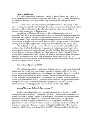 16
Security and Privacy
It is useful to distinguish between the concepts of security from privacy. Security is
about protecting data from unauthorized access, while privacy refers to who is allowed to get
access to data. Both are critical concerns for large enterprises, but for slightly different
reasons.
As is often pointed out, large enterprises are highly sensitive to the security of their
data – in many cases, once there is a leakage, the damage has been done. In general, therefore,
enterprises are less willing than SMEs to have their data leave their premises, a barrier to
outsourcing the management of data in general.
A challenge for Cloud providers is to provide credible guarantees that large
enterprises‘ data will be secure from unauthorized access. This credibility is harder to sell to
enterprises when it entails enterprises giving up direct management of their data, especially
when that data no longer resides on their premises and particularly in an environment of
multi-tenancy in the providers‘ datacenter. As noted above, vantages on how to best provide
security differ among Cloud providers coming from different layers in the services stacks.
The challenges of privacy —who is allowed to access the data—is arguably more a
regulatory than strictly technical matter. If regulations in particular countries legally allow
governments to access information physically stored in providers‘ datacenters, this can be a
serious deterrent to enterprises adopting any Cloud architecture that is External. A clear
tiering, with the most sensitive data kept internal, with less sensitive data allowed to move to
external Cloud deployments, seems to be the emerging pattern, but it is still early. As
discussed in the regulatory section below, regulations in many countries over privacy are still
unclear, and largely untested in courts.
Service Level Agreements (SLA)
The performance reliability requirements for large enterprises varies according to task
and division, but overall, large enterprises are regarded as requiring higher Service Level
Agreements than some Cloud providers can easily provide. Especially for service providers
that do not provide infrastructure within customers‘ datacenters, or who do not control
Access Networks, the possibility of service disruptions due to network or traffic problems
outside their control can be serious. This in turn creates incentives for system integrators or
PaaS providers to provide the ability to federate multiple cloud services to provide
redundancy in the event that particular providers fail to provide sufficient SLA.
Internal Corporate Politics in Reorganizing IT
Implementing Cloud architectures internally can entail power struggles as the IT
management structures change. Traditionally, enterprise IT departments consisted of server,
storage, and network groups. However, with widespread virtualization, the role of hardware
administrators decreases, replaced by ―virtualization administrators‖ or ―operations
specialists.‖ In short, many previous functions will be collapsed into monitoring the
performance of Cloud services.xvi
Internal fiefdoms of resistance, which can mobilize risk
averseness over sensitive data, are a potential challenge facing Cloud providers. Systems
integrators, which already have strong links to the CIO‘s office, contend that they have an
 