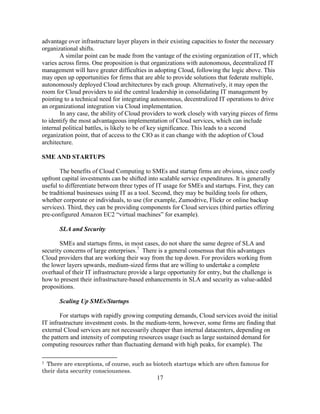 17
advantage over infrastructure layer players in their existing capacities to foster the necessary
organizational shifts.
A similar point can be made from the vantage of the existing organization of IT, which
varies across firms. One proposition is that organizations with autonomous, decentralized IT
management will have greater difficulties in adopting Cloud, following the logic above. This
may open up opportunities for firms that are able to provide solutions that federate multiple,
autonomously deployed Cloud architectures by each group. Alternatively, it may open the
room for Cloud providers to aid the central leadership in consolidating IT management by
pointing to a technical need for integrating autonomous, decentralized IT operations to drive
an organizational integration via Cloud implementation.
In any case, the ability of Cloud providers to work closely with varying pieces of firms
to identify the most advantageous implementation of Cloud services, which can include
internal political battles, is likely to be of key significance. This leads to a second
organization point, that of access to the CIO as it can change with the adoption of Cloud
architecture.
SME AND STARTUPS
The benefits of Cloud Computing to SMEs and startup firms are obvious, since costly
upfront capital investments can be shifted into scalable service expenditures. It is generally
useful to differentiate between three types of IT usage for SMEs and startups. First, they can
be traditional businesses using IT as a tool. Second, they may be building tools for others,
whether corporate or individuals, to use (for example, Zumodrive, Flickr or online backup
services). Third, they can be providing components for Cloud services (third parties offering
pre-configured Amazon EC2 ―virtual machines‖ for example).
SLA and Security
SMEs and startups firms, in most cases, do not share the same degree of SLA and
security concerns of large enterprises.7
There is a general consensus that this advantages
Cloud providers that are working their way from the top down. For providers working from
the lower layers upwards, medium-sized firms that are willing to undertake a complete
overhaul of their IT infrastructure provide a large opportunity for entry, but the challenge is
how to present their infrastructure-based enhancements in SLA and security as value-added
propositions.
Scaling Up SMEs/Startups
For startups with rapidly growing computing demands, Cloud services avoid the initial
IT infrastructure investment costs. In the medium-term, however, some firms are finding that
external Cloud services are not necessarily cheaper than internal datacenters, depending on
the pattern and intensity of computing resources usage (such as large sustained demand for
computing resources rather than fluctuating demand with high peaks, for example). The
7 There are exceptions, of course, such as biotech startups which are often famous for
their data security consciousness.
 