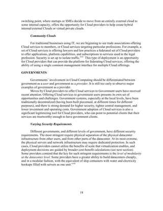 18
switching point, where startups or SMEs decide to move from an entirely external cloud to
some internal capacity, offers the opportunity for Cloud providers to help create hybrid
internal/external Clouds or virtual private clouds.
Community Clouds
For traditional businesses using IT, we are beginning to see trade associations offering
Cloud services to members, or Cloud services targeting particular professions. For example, a
set of Cloud services is offering lawyers and law practices a federated set of Cloud providers
to offer applications, platform capabilities, and subscriptions to services used in the legal
profession. Security is set up to isolate traffic.xvii
This type of deployment is an opportunity
for Cloud providers that can provide the platform for federating Cloud services, offering the
ability of using a single common management interface for multiple Cloud offerings.
GOVERNMENTS
Governments‘ involvement in Cloud Computing should be differentiated between
government as a user and government as a provider. It is still too early to observe major
examples of government as a provider.
Moves by Cloud providers to offer Cloud services to Government users have received
recent attention. Offering Cloud services to government users presents its own set of
opportunities and challenges. Government systems, especially at the local levels, have been
traditionally decentralized (having been built piecemeal, at different times for different
purposes), and there is strong demand for higher security, tighter central management, and
lower investment and operating costs. Government adoption of Cloud services is also a
significant legitimizing tool for Cloud providers, who can point to potential clients that their
services are trustworthy enough to have government clients.
Varying Security Requirements
Different governments, and different levels of government, have different security
requirements. The most stringent require physical separation of the physical datacenter
infrastructure from other users, and from other parts of the datacenter. At its most extreme,
the physical servers and network infrastructure may require dedicated protection. In such
cases, Cloud providers cannot utilize the benefits of scale that virtualization enables, and
deployment decisions are guided by broader cost-benefit calculations (see next section).
Some providers contend that the key for such stringent requirements is the level of modularity
at the datacenter level. Some providers have a greater ability to build datacenters cheaply,
and in a modular fashion, with the equivalent of ship containers with water and electricity
hookups filled with servers as one unit.xviii
 