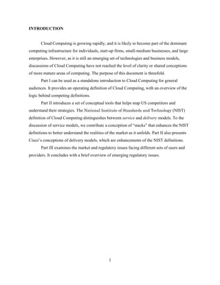 1
INTRODUCTION
Cloud Computing is growing rapidly, and it is likely to become part of the dominant
computing infrastructure for individuals, start-up firms, small-medium businesses, and large
enterprises. However, as it is still an emerging set of technologies and business models,
discussions of Cloud Computing have not reached the level of clarity or shared conceptions
of more mature areas of computing. The purpose of this document is threefold.
Part I can be used as a standalone introduction to Cloud Computing for general
audiences. It provides an operating definition of Cloud Computing, with an overview of the
logic behind competing definitions.
Part II introduces a set of conceptual tools that helps map US competitors and
understand their strategies. The National Institute of Standards and Technology (NIST)
definition of Cloud Computing distinguishes between service and delivery models. To the
discussion of service models, we contribute a conception of ―stacks‖ that enhances the NIST
definitions to better understand the realities of the market as it unfolds. Part II also presents
Cisco‘s conceptions of delivery models, which are enhancements of the NIST definitions.
Part III examines the market and regulatory issues facing different sets of users and
providers. It concludes with a brief overview of emerging regulatory issues.
 