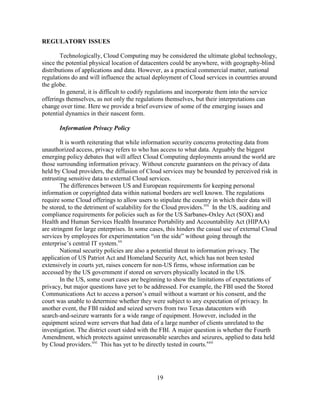 19
REGULATORY ISSUES
Technologically, Cloud Computing may be considered the ultimate global technology,
since the potential physical location of datacenters could be anywhere, with geography-blind
distributions of applications and data. However, as a practical commercial matter, national
regulations do and will influence the actual deployment of Cloud services in countries around
the globe.
In general, it is difficult to codify regulations and incorporate them into the service
offerings themselves, as not only the regulations themselves, but their interpretations can
change over time. Here we provide a brief overview of some of the emerging issues and
potential dynamics in their nascent form.
Information Privacy Policy
It is worth reiterating that while information security concerns protecting data from
unauthorized access, privacy refers to who has access to what data. Arguably the biggest
emerging policy debates that will affect Cloud Computing deployments around the world are
those surrounding information privacy. Without concrete guarantees on the privacy of data
held by Cloud providers, the diffusion of Cloud services may be bounded by perceived risk in
entrusting sensitive data to external Cloud services.
The differences between US and European requirements for keeping personal
information or copyrighted data within national borders are well known. The regulations
require some Cloud offerings to allow users to stipulate the country in which their data will
be stored, to the detriment of scalability for the Cloud providers.xix
In the US, auditing and
compliance requirements for policies such as for the US Sarbanes-Oxley Act (SOX) and
Health and Human Services Health Insurance Portability and Accountability Act (HIPAA)
are stringent for large enterprises. In some cases, this hinders the casual use of external Cloud
services by employees for experimentation ―on the side‖ without going through the
enterprise‘s central IT system.xx
National security policies are also a potential threat to information privacy. The
application of US Patriot Act and Homeland Security Act, which has not been tested
extensively in courts yet, raises concern for non-US firms, whose information can be
accessed by the US government if stored on servers physically located in the US.
In the US, some court cases are beginning to show the limitations of expectations of
privacy, but major questions have yet to be addressed. For example, the FBI used the Stored
Communications Act to access a person‘s email without a warrant or his consent, and the
court was unable to determine whether they were subject to any expectation of privacy. In
another event, the FBI raided and seized servers from two Texas datacenters with
search-and-seizure warrants for a wide range of equipment. However, included in the
equipment seized were servers that had data of a large number of clients unrelated to the
investigation. The district court sided with the FBI. A major question is whether the Fourth
Amendment, which protects against unreasonable searches and seizures, applied to data held
by Cloud providers.xxi
This has yet to be directly tested in courts.xxii
 
