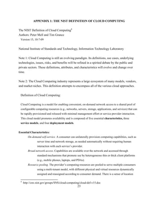 23
APPENDIX 1: THE NIST DEFINITION OF CLOUD COMPUTING
The NIST Definition of Cloud Computing8
Authors: Peter Mell and Tim Grance
Version 15, 10-7-09
National Institute of Standards and Technology, Information Technology Laboratory
Note 1: Cloud Computing is still an evolving paradigm. Its definitions, use cases, underlying
technologies, issues, risks, and benefits will be refined in a spirited debate by the public and
private sectors. These definitions, attributes, and characteristics will evolve and change over
time.
Note 2: The Cloud Computing industry represents a large ecosystem of many models, vendors,
and market niches. This definition attempts to encompass all of the various cloud approaches.
Definition of Cloud Computing:
Cloud Computing is a model for enabling convenient, on-demand network access to a shared pool of
configurable computing resources (e.g., networks, servers, storage, applications, and services) that can
be rapidly provisioned and released with minimal management effort or service provider interaction.
This cloud model promotes availability and is composed of five essential characteristics, three
service models, and four deployment models.
Essential Characteristics:
On-demand self-service. A consumer can unilaterally provision computing capabilities, such as
server time and network storage, as needed automatically without requiring human
interaction with each service‘s provider.
Broad network access. Capabilities are available over the network and accessed through
standard mechanisms that promote use by heterogeneous thin or thick client platforms
(e.g., mobile phones, laptops, and PDAs).
Resource pooling. The provider‘s computing resources are pooled to serve multiple consumers
using a multi-tenant model, with different physical and virtual resources dynamically
assigned and reassigned according to consumer demand. There is a sense of location
8
http://csrc.nist.gov/groups/SNS/cloud-computing/cloud-def-v15.doc
 