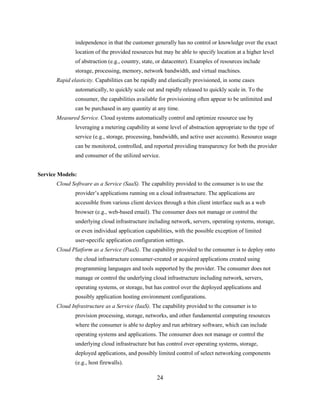24
independence in that the customer generally has no control or knowledge over the exact
location of the provided resources but may be able to specify location at a higher level
of abstraction (e.g., country, state, or datacenter). Examples of resources include
storage, processing, memory, network bandwidth, and virtual machines.
Rapid elasticity. Capabilities can be rapidly and elastically provisioned, in some cases
automatically, to quickly scale out and rapidly released to quickly scale in. To the
consumer, the capabilities available for provisioning often appear to be unlimited and
can be purchased in any quantity at any time.
Measured Service. Cloud systems automatically control and optimize resource use by
leveraging a metering capability at some level of abstraction appropriate to the type of
service (e.g., storage, processing, bandwidth, and active user accounts). Resource usage
can be monitored, controlled, and reported providing transparency for both the provider
and consumer of the utilized service.
Service Models:
Cloud Software as a Service (SaaS). The capability provided to the consumer is to use the
provider‘s applications running on a cloud infrastructure. The applications are
accessible from various client devices through a thin client interface such as a web
browser (e.g., web-based email). The consumer does not manage or control the
underlying cloud infrastructure including network, servers, operating systems, storage,
or even individual application capabilities, with the possible exception of limited
user-specific application configuration settings.
Cloud Platform as a Service (PaaS). The capability provided to the consumer is to deploy onto
the cloud infrastructure consumer-created or acquired applications created using
programming languages and tools supported by the provider. The consumer does not
manage or control the underlying cloud infrastructure including network, servers,
operating systems, or storage, but has control over the deployed applications and
possibly application hosting environment configurations.
Cloud Infrastructure as a Service (IaaS). The capability provided to the consumer is to
provision processing, storage, networks, and other fundamental computing resources
where the consumer is able to deploy and run arbitrary software, which can include
operating systems and applications. The consumer does not manage or control the
underlying cloud infrastructure but has control over operating systems, storage,
deployed applications, and possibly limited control of select networking components
(e.g., host firewalls).
 