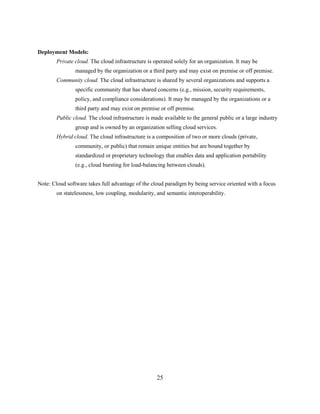 25
Deployment Models:
Private cloud. The cloud infrastructure is operated solely for an organization. It may be
managed by the organization or a third party and may exist on premise or off premise.
Community cloud. The cloud infrastructure is shared by several organizations and supports a
specific community that has shared concerns (e.g., mission, security requirements,
policy, and compliance considerations). It may be managed by the organizations or a
third party and may exist on premise or off premise.
Public cloud. The cloud infrastructure is made available to the general public or a large industry
group and is owned by an organization selling cloud services.
Hybrid cloud. The cloud infrastructure is a composition of two or more clouds (private,
community, or public) that remain unique entities but are bound together by
standardized or proprietary technology that enables data and application portability
(e.g., cloud bursting for load-balancing between clouds).
Note: Cloud software takes full advantage of the cloud paradigm by being service oriented with a focus
on statelessness, low coupling, modularity, and semantic interoperability.
 