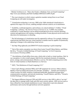 28
i Michael Armbrust et al., "Above the Clouds: A Berkeley View on Cloud Computing,"
http://www.eecs.berkeley.edu/Pubs/TechRpts/2009/EECS-2009-28.pdf.
ii
The exact situations in which venture capitalists mandate startup firms to use Cloud
Computing are still under investigation.
iii
Virtualization technology is not new. IBM in the 1960s introduced virtualization to
optimize the usage of its servers, enabling multiple software contexts on its mainframes.
iv
Scalability, workload migration, and resiliency are critical attributes T. Sridhar, "Cloud
Computing - a Primer," The Internet Protocol Journal 12, no. 3 (2009). For example,
workloads or Virtual Machines can be shifted around physical servers with the operating
systems and applications still running, avoiding downtime if some physical servers need to be
shut down for maintenance or rebooting.
v
The full advantages of virtualization must be captured by software. For example, databases
experiencing load shifts from one virtual machine to another must be capable of dynamically
adjusting to changes in the underlying virtual servers.
vi
See http://blog.rightscale.com/2008/07/07/cloud-computing-vs-grid-computing/
vii
Part of this stacks conception was drawn from Lamia Youseff, Maria Butrico, and Dilma
Da Silva, "Toward a Unified Ontology of Cloud Computing," in Grid Computing
Environments Workshop (2008).
viii
Our definition of IaaS differs from some, which refer to IaaS as virtual machines. Ibid. In
our conception, it is the overall category label for the constituent elements of computing
power, storage, and communications offered as a service. We label computing power in the
form of virtual machines as HaaS (Hardware as a Service).
ix
NIST, "Nist Definition of Cloud Computing V15."
x
Some CaaS offerings substitute PBXs and VoIP equipment for services. Others enhance
Quality of Service (QoS) and security for networks, including ―…dynamic provisioning of
virtual overlays for traffic isolation or dedicated bandwidth, guaranteed message delay,
communication encryption, and network monitoring. Youseff, Butrico, and Silva, "Toward a
Unified Ontology of Cloud Computing."
xi
The biggest difference between CDN and ADN services is that ADN is able to ―see into‖
the data more to manage traffic loads and offer more security options. ADN services such as
those offered by Cisco include installations in users‘ datacenters to provide enhanced
performance and security through hardware network equipment.
 