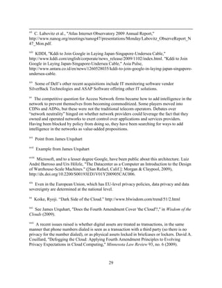 29
xii
C. Labovitz et al., "Atlas Internet Observatory 2009 Annual Report,"
http://www.nanog.org/meetings/nanog47/presentations/Monday/Labovitz_ObserveReport_N
47_Mon.pdf.
xiii
KDDI, "Kddi to Join Google in Laying Japan-Singapore-Undersea Cable,"
http://www.kddi.com/english/corporate/news_release/2009/1102/index.html. "Kddi to Join
Google in Laying Japan-Singapore-Undersea Cable," Asia Pulse,
http://www.antara.co.id/en/news/1260528035/kddi-to-join-google-in-laying-japan-singapore-
undersea-cable.
xiv
Some of Dell‘s other recent acquisitions include IT monitoring software vendor
SilverBack Technologies and ASAP Software offering other IT solutions.
xv
The competitive question for Access Network firms became how to add intelligence in the
network to prevent themselves from becoming commoditized. Some players moved into
CDNs and ADNs, but these were not the traditional telecom operators. Debates over
―network neutrality‖ hinged on whether network providers could leverage the fact that they
owned and operated networks to exert control over applications and services providers.
Having been blocked by policy from doing so, they have been searching for ways to add
intelligence in the networks as value-added propositions.
xvi
Point from James Urquhart
xvii
Example from James Urquhart
xviii
Microsoft, and to a lesser degree Google, have been public about this architecture. Luiz
André Barroso and Urs Hölzle, "The Datacenter as a Computer an Introduction to the Design
of Warehouse-Scale Machines." ([San Rafael, Calif.]: Morgan & Claypool, 2009),
http://dx.doi.org/10.2200/S00193ED1V01Y200905CAC006.
xix
Even in the European Union, which has EU-level privacy policies, data privacy and data
sovereignty are determined at the national level.
xx
Koike, Ryoji. ―Dark Side of the Cloud.‖ http://www.blwisdom.com/trend/51/2.html
xxi
See James Urquhart, "Does the Fourth Amendment Cover 'the Cloud'?," in Wisdom of the
Clouds (2009).
xxii
A recent issues raised is whether digital assets are treated as transactions, in the same
manner that phone numbers dialed is seen as a transaction with a third party (so there is no
privacy for the number dialed), or as physical assets locked in briefcases or lockers. David A.
Couillard, "Defogging the Cloud: Applying Fourth Amendment Principles to Evolving
Privacy Expectations in Cloud Computing," Minnesota Law Review 93, no. 6 (2009).
 