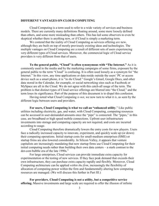 3
DIFFERENT VANTAGES ON CLOUD COMPUTING
Cloud Computing is a term used to refer to a wide variety of services and business
models. There are currently many definitions floating around, some more loosely defined
than others, and some more misleading than others. This has led some observers to even be
skeptical whether there is anything new, or if Cloud is simply a marketing term.
We contend that the reality of Cloud Computing as services offering are new,
although they are built on top of mostly previously existing ideas and technologies. The
multiple vantages on Cloud Computing are a result of different sets of users experiencing
very different types of Cloud services. Moreover, the commercial logic of Cloud service
providers is very different from that of users.
To the general public, “Cloud” is often synonymous with “The Internet.” As it is
commonly used in the media and by the marketing campaigns of some firms, exposure by the
general public to the term ―Cloud‖ is confusing. It is often used loosely as a synonym for ―the
Internet.‖ In this view, any time applications or data reside outside the users‘ PC or access
device such as a smart phone, it is ―in the Cloud.‖ Google‘s Gmail, Google Docs, and other
data stored in the Calendar, for example, or social networking sites such as Facebook or
MySpace are all in the Cloud. We do not agree with this catch-all usage of the term. The
problem is that distinct types of Cloud service offerings are blurred into ―the Cloud,‖ and the
term loses its significance. Part of the purpose of this document is to dispel this confusion.
Having noted what Cloud Computing is not, we now turn to what it is, as seen by the
different logic between users and providers.
For users, Cloud Computing is what we call an “enhanced utility.‖ Like public
utilities including electricity, gas, and water, with Cloud Computing, computing resources
can be accessed in user-demanded amounts once the ―pipe‖ is connected. The ―pipes,‖ in this
case, are broadband or high speed mobile connections. Upfront user infrastructure
investments into storage and computing capacity are not required, and costs are incurred
according to usage.
Cloud Computing therefore dramatically lowers the entry costs for new players. Users
face a radically increased capacity to innovate, experiment, and quickly scale up (or down)
their computing operations. Initial startup costs for small-medium enterprises (SME) or
startup firms are also lowered considerably. In Silicon Valley, it appears that venture
capitalists are increasingly mandating that new startup firms use Cloud Computing for their
initial computing needs rather than building their own data centers – a stark contrast to the
dot-com bubble era of the late 1990s.ii
For large enterprises, Cloud services can provide immediate extra capacity for
experimentation or the testing of new services. If they face peak demand that exceeds their
own infrastructure, they can purchase extra capacity rapidly and flexibly. Moreover, Cloud
Computing architecture can be applied within the firm, increasingly the flexibility of
allocation of computing power within the firm and fundamentally altering how computing
resources are managed. (We will discuss this further in Part III.)
For providers, Cloud Computing is not a utility, but a competitive service
offering. Massive investments and large scale are required to offer the illusion of infinite
 