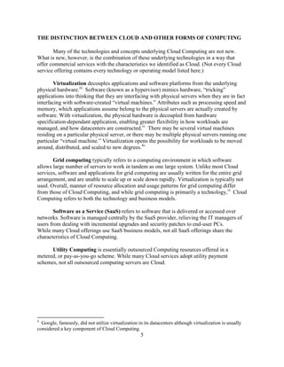 5
THE DISTINCTION BETWEEN CLOUD AND OTHER FORMS OF COMPUTING
Many of the technologies and concepts underlying Cloud Computing are not new.
What is new, however, is the combination of these underlying technologies in a way that
offer commercial services with the characteristics we identified as Cloud. (Not every Cloud
service offering contains every technology or operating model listed here.)
Virtualization decouples applications and software platforms from the underlying
physical hardware.iii
Software (known as a hypervisor) mimics hardware, ―tricking‖
applications into thinking that they are interfacing with physical servers when they are in fact
interfacing with software-created ―virtual machines.‖ Attributes such as processing speed and
memory, which applications assume belong to the physical servers are actually created by
software. With virtualization, the physical hardware is decoupled from hardware
specification-dependant application, enabling greater flexibility in how workloads are
managed, and how datacenters are constructed.iv
There may be several virtual machines
residing on a particular physical server, or there may be multiple physical servers running one
particular ―virtual machine.‖ Virtualization opens the possibility for workloads to be moved
around, distributed, and scaled to new degrees.4v
Grid computing typically refers to a computing environment in which software
allows large number of servers to work in tandem as one large system. Unlike most Cloud
services, software and applications for grid computing are usually written for the entire grid
arrangement, and are unable to scale up or scale down rapidly. Virtualization is typically not
used. Overall, manner of resource allocation and usage patterns for grid computing differ
from those of Cloud Computing, and while grid computing is primarily a technology,vi
Cloud
Computing refers to both the technology and business models.
Software as a Service (SaaS) refers to software that is delivered or accessed over
networks. Software is managed centrally by the SaaS provider, relieving the IT managers of
users from dealing with incremental upgrades and security patches to end-user PCs.
While many Cloud offerings use SaaS business models, not all SaaS offerings share the
characteristics of Cloud Computing.
Utility Computing is essentially outsourced Computing resources offered in a
metered, or pay-as-you-go scheme. While many Cloud services adopt utility payment
schemes, not all outsourced computing servers are Cloud.
4
Google, famously, did not utilize virtualization in its datacenters although virtualization is usually
considered a key component of Cloud Computing.
 