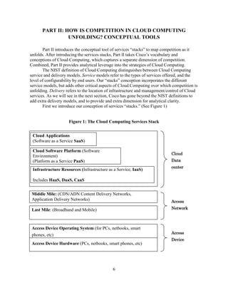 6
PART II: HOW IS COMPETITION IN CLOUD COMPUTING
UNFOLDING? CONCEPTUAL TOOLS
Part II introduces the conceptual tool of services ―stacks‖ to map competition as it
unfolds. After introducing the services stacks, Part II takes Cisco‘s vocabulary and
conceptions of Cloud Computing, which captures a separate dimension of competition.
Combined, Part II provides analytical leverage into the strategies of Cloud Computing.
The NIST definition of Cloud Computing distinguishes between Cloud Computing
service and delivery models. Service models refer to the types of services offered, and the
level of configurability by end users. Our ―stacks‖ conception incorporates the different
service models, but adds other critical aspects of Cloud Computing over which competition is
unfolding. Delivery refers to the location of infrastructure and management/control of Cloud
services. As we will see in the next section, Cisco has gone beyond the NIST definitions to
add extra delivery models, and to provide and extra dimension for analytical clarity.
First we introduce our conception of services ―stacks.‖ (See Figure 1)
Figure 1: The Cloud Computing Services Stack
Cloud Applications
(Software as a Service SaaS)
Cloud Software Platform (Software
Environment)
(Platform as a Service PaaS)
Cloud
Data
center
Middle Mile: (CDN/ADN Content Delivery Networks,
Application Delivery Networks)
Last Mile: (Broadband and Mobile)
Access
Network
Access Device Hardware (PCs, netbooks, smart phones, etc)
Access Device Operating System (for PCs, netbooks, smart
phones, etc) Access
Device
Infrastructure Resources (Infrastructure as a Service, IaaS)
Includes HaaS, DaaS, CaaS
 