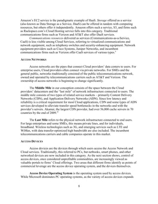 8
Amazon‘s EC2 service is the paradigmatic example of HaaS. Storage offered as a service
(also known as Data Storage as a Service, DaaS) can be offered in tandem with computing
resources, but others offer it independently. Amazon offers such a service, S3, and firms such
as Rackspace.com‘s Cloud Hosting service falls into this category. Traditional
communications firms such as Verizon and AT&T also offer DaaS services.
Communications resources delivered as services (Communications-as-a-Service,
CaaS) is less visible among Cloud Services, referring to virtualized communications and
network equipment, such as telephony switches and security-enhancing equipment. Network
equipment providers such as Cisco Systems, Juniper Networks, and incumbent
communications firms such as Verizon offer CaaS services of various types.x
ACCESS NETWORKS
Access networks are the pipes that connect Cloud providers‘ data centers to users. For
enterprise users, Cloud providers often connect via private networks. For SMEs and the
general public, networks traditionally consisted of the public telecommunications network,
owned and operated by telecommunications carriers such as AT&T and Verizon. The
ownership of access networks is beginning to change significantly.
The Middle Mile in our conception consists of the space between the Cloud
providers‘ datacenters and the ―last mile‖ of network infrastructure connected to users. The
middle mile consists of two types of related service markets – primarily Content Delivery
Networks (CDN), and Application Delivery Networks (ADN). Since low latency and
reliability is a critical requirement for most Cloud applications, CDN and some types of ADN
services developed to alleviate transfer speed bottlenecks in the networks and with the
provider‘s servers. Akamai, the largest CDN provider, had over 56,000 cache servers in 70
countries by the end of 2009.xi
The Last Mile refers to the physical network infrastructure connected to end users.
For large enterprises and some SMEs, this means private lines, and for individuals,
broadband. Wireless technologies such as 3G, and emerging services such as LTE and
WiMax, with data transfer-optimized high bandwidth are also included. The incumbent
telecommunications carriers and cable companies operate in this market.
ACCESS DEVICES
Access devices are the devices through which users access the Access Network and
Cloud services. Traditionally, this referred to PCs, but netbooks, smart phones, and other
networked devices are now included in this category. As the next section shows, control of
access devices, once considered unprofitable commodities, are increasingly viewed as
valuable portals to firms‘ Cloud offerings. Two areas that different firms identify as points of
commercial leverage are the access device operating system, and the devices themselves.
Access Device Operating System is the operating system used by access devices.
While Microsoft dominates PC operating systems, as the variety of access devices expands
 