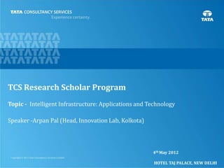1
TCS Research Scholar Program
Topic - Intelligent Infrastructure: Applications and Technology
Speaker -Arpan Pal (Head, Innovation Lab, Kolkota)
4th May 2012
HOTEL TAJ PALACE, NEW DELHI
 