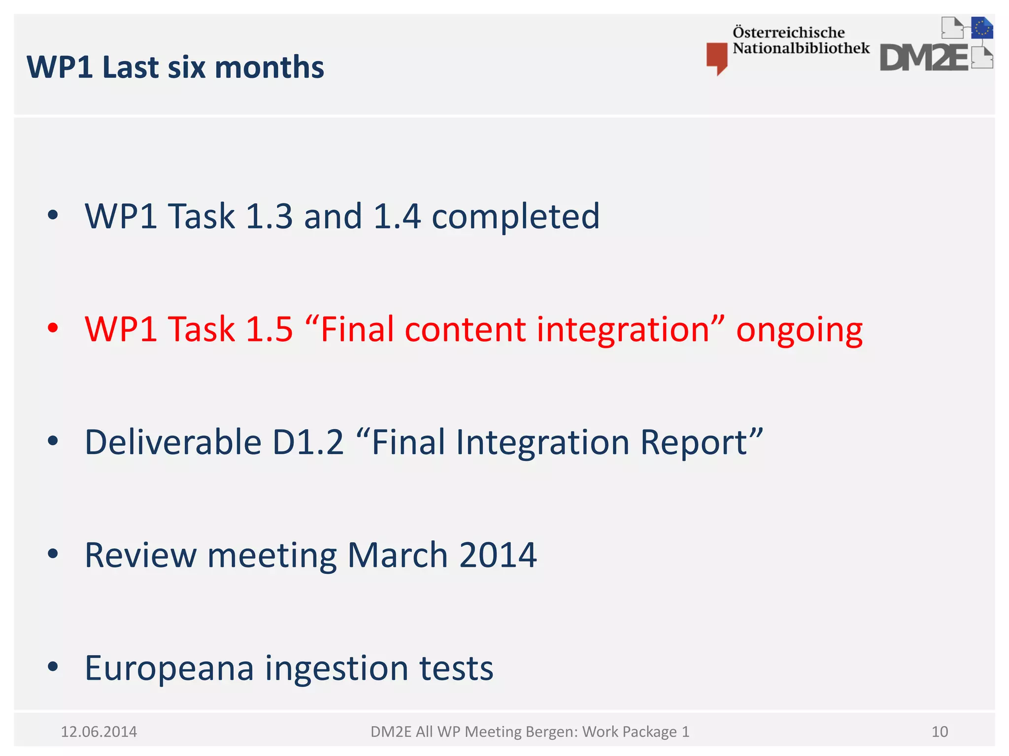 WP1 Last six months
DM2E All WP Meeting Bergen: Work Package 112.06.2014
• WP1 Task 1.3 and 1.4 completed
• WP1 Task 1.5 “Final content integration” ongoing
• Deliverable D1.2 “Final Integration Report”
• Review meeting March 2014
• Europeana ingestion tests
10
 