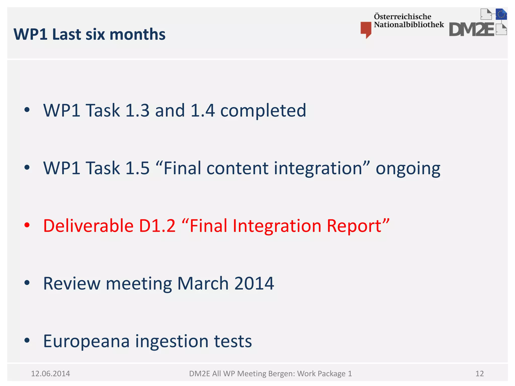 WP1 Last six months
DM2E All WP Meeting Bergen: Work Package 112.06.2014
• WP1 Task 1.3 and 1.4 completed
• WP1 Task 1.5 “Final content integration” ongoing
• Deliverable D1.2 “Final Integration Report”
• Review meeting March 2014
• Europeana ingestion tests
12
 