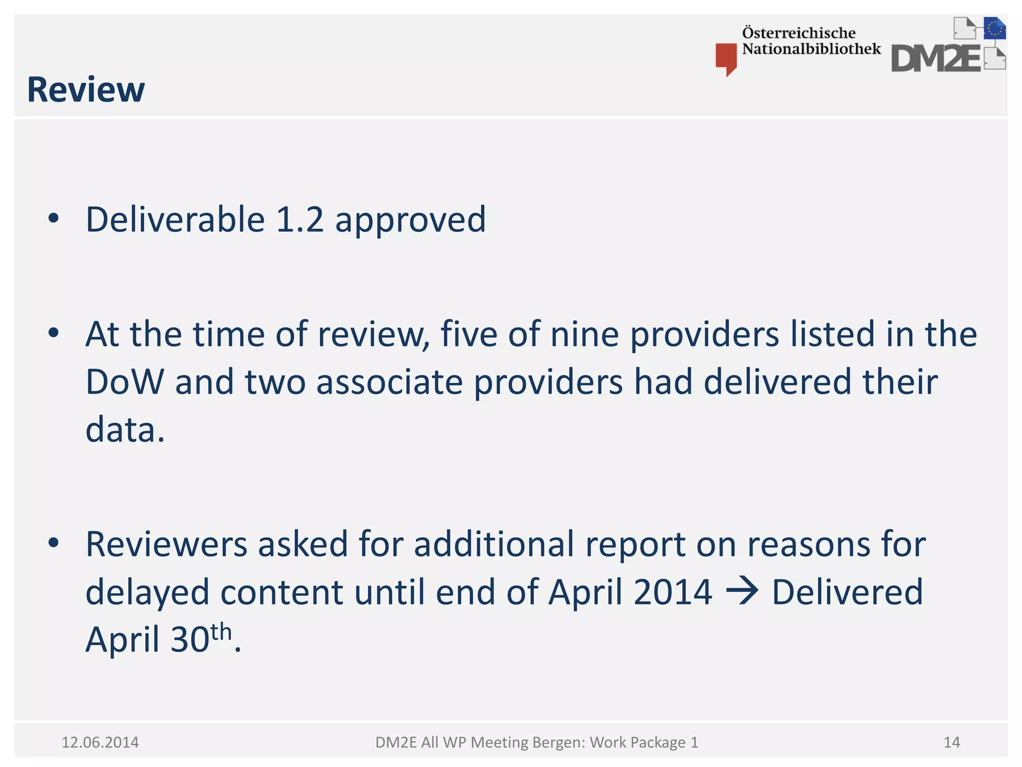 Review
DM2E All WP Meeting Bergen: Work Package 112.06.2014
• Deliverable 1.2 approved
• At the time of review, five of nine providers listed in the
DoW and two associate providers had delivered their
data.
• Reviewers asked for additional report on reasons for
delayed content until end of April 2014  Delivered
April 30th.
14
 