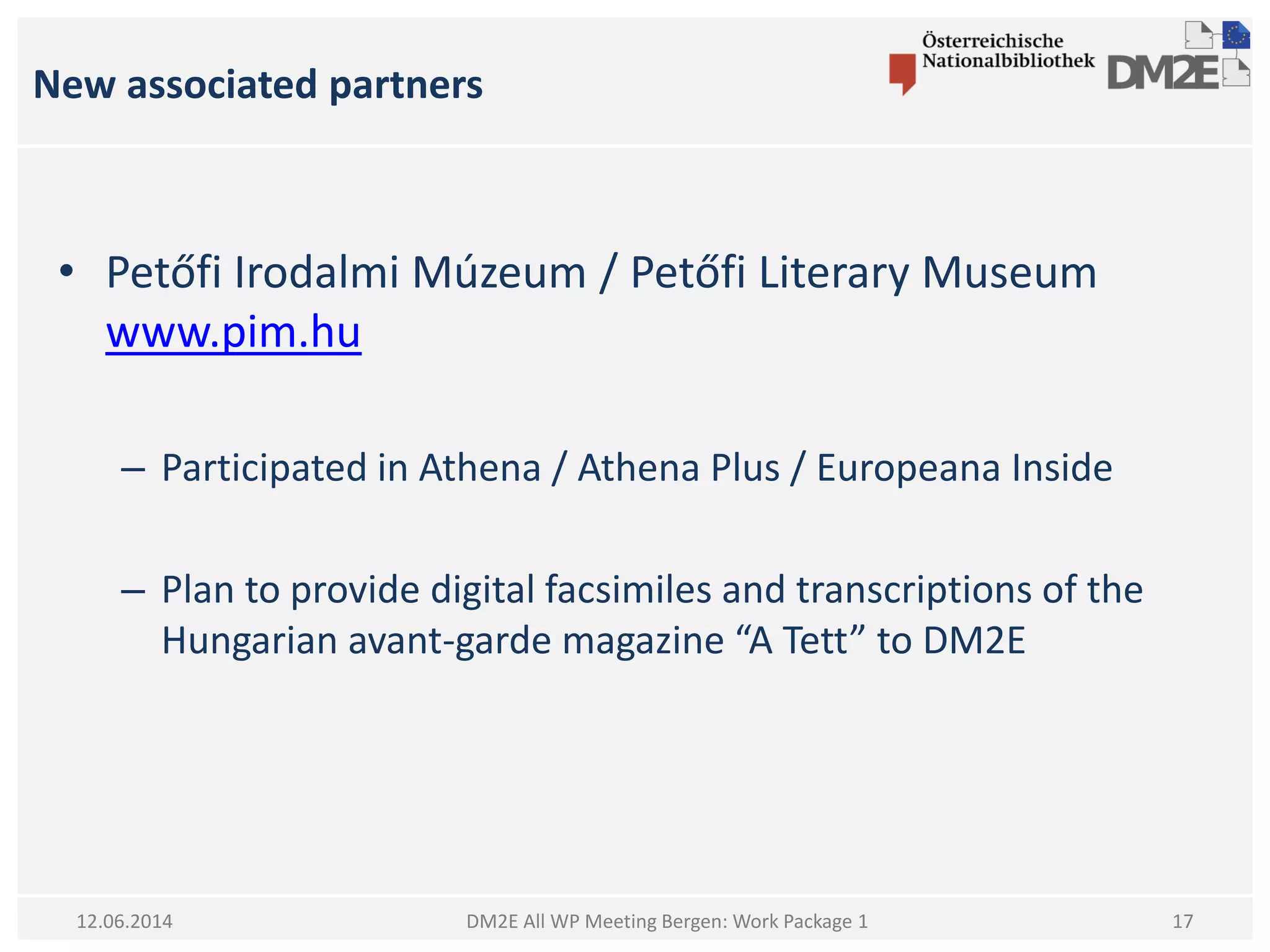 New associated partners
DM2E All WP Meeting Bergen: Work Package 112.06.2014
• Petőfi Irodalmi Múzeum / Petőfi Literary Museum
www.pim.hu
– Participated in Athena / Athena Plus / Europeana Inside
– Plan to provide digital facsimiles and transcriptions of the
Hungarian avant-garde magazine “A Tett” to DM2E
17
 