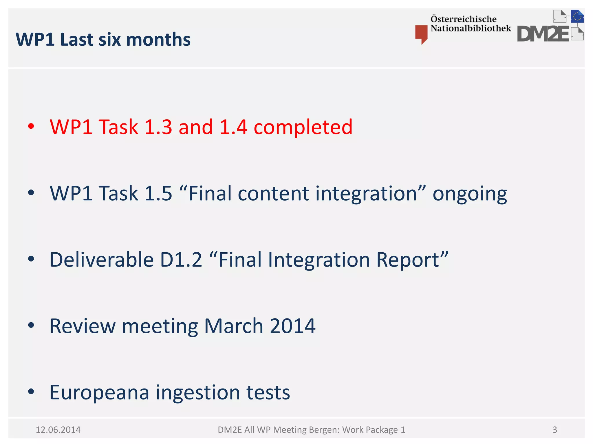 WP1 Last six months
DM2E All WP Meeting Bergen: Work Package 112.06.2014
• WP1 Task 1.3 and 1.4 completed
• WP1 Task 1.5 “Final content integration” ongoing
• Deliverable D1.2 “Final Integration Report”
• Review meeting March 2014
• Europeana ingestion tests
3
 