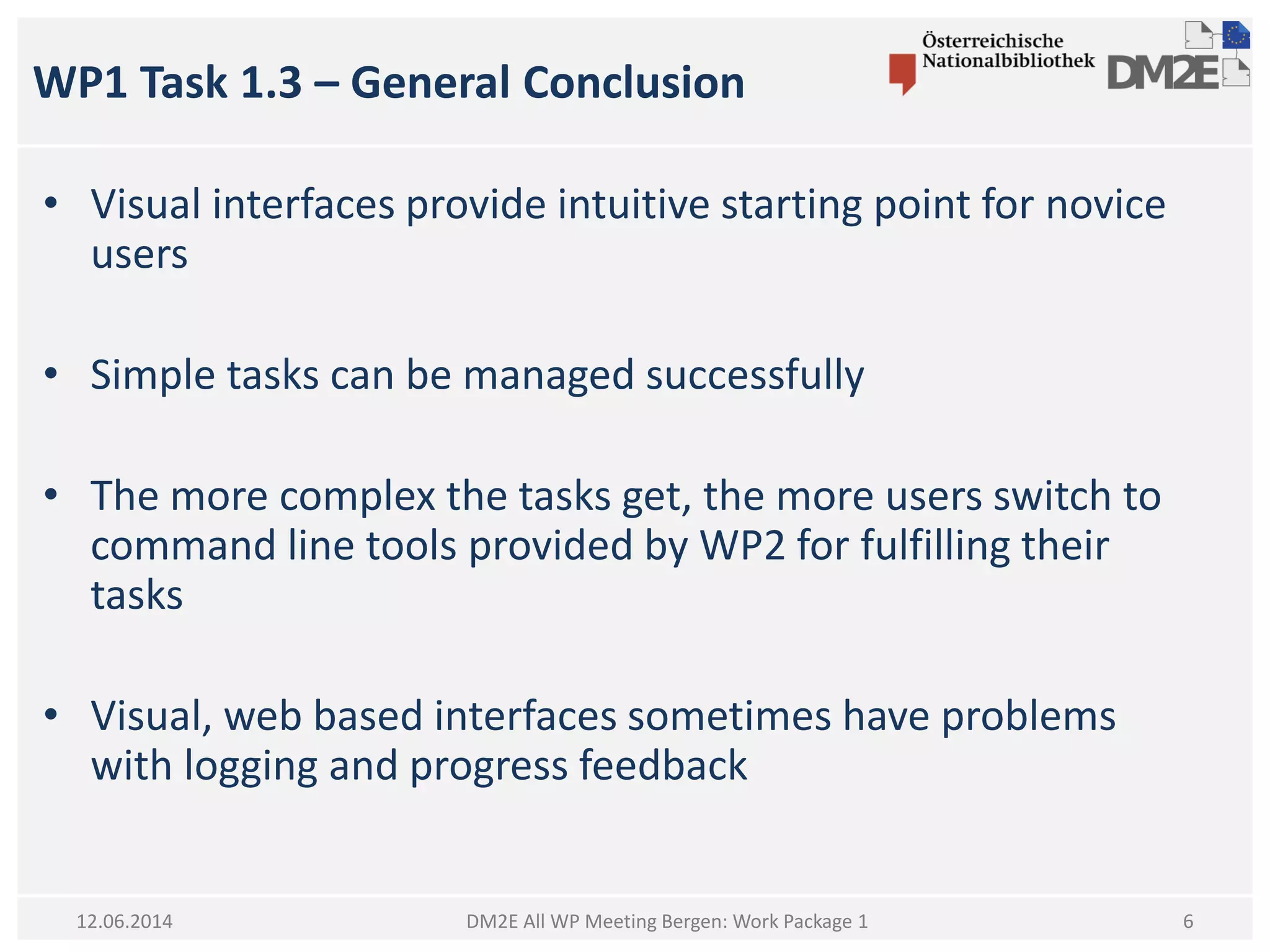 WP1 Task 1.3 – General Conclusion
DM2E All WP Meeting Bergen: Work Package 1
• Visual interfaces provide intuitive starting point for novice
users
• Simple tasks can be managed successfully
• The more complex the tasks get, the more users switch to
command line tools provided by WP2 for fulfilling their
tasks
• Visual, web based interfaces sometimes have problems
with logging and progress feedback
12.06.2014 6
 