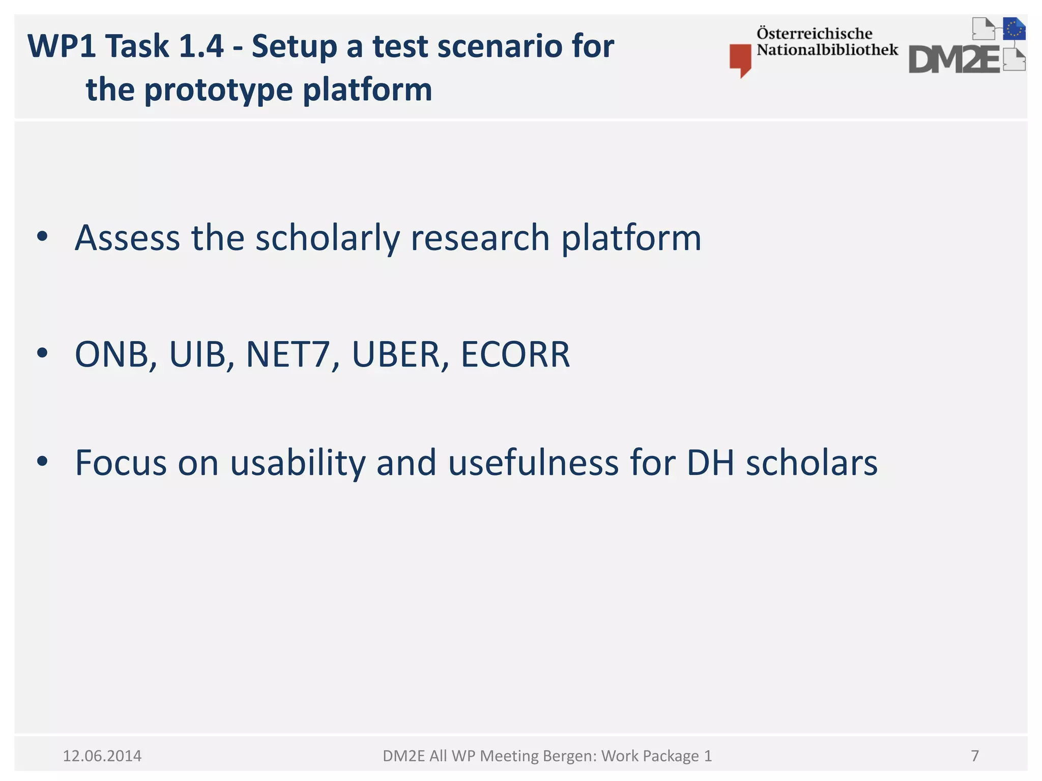 WP1 Task 1.4 - Setup a test scenario for
the prototype platform
DM2E All WP Meeting Bergen: Work Package 1
• Assess the scholarly research platform
• ONB, UIB, NET7, UBER, ECORR
• Focus on usability and usefulness for DH scholars
12.06.2014 7
 