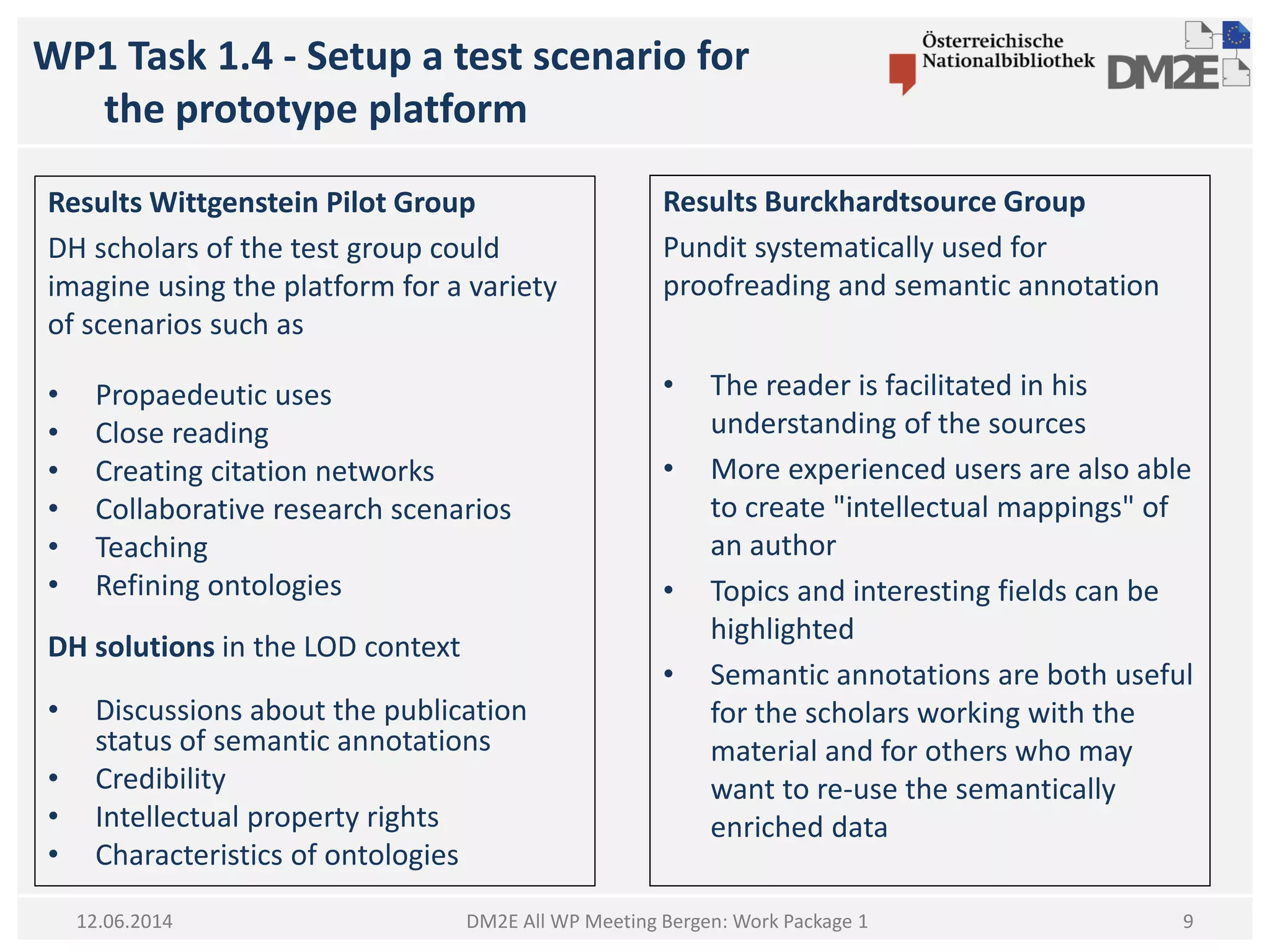 WP1 Task 1.4 - Setup a test scenario for
the prototype platform
DM2E All WP Meeting Bergen: Work Package 1
Results Wittgenstein Pilot Group
DH scholars of the test group could
imagine using the platform for a variety
of scenarios such as
• Propaedeutic uses
• Close reading
• Creating citation networks
• Collaborative research scenarios
• Teaching
• Refining ontologies
DH solutions in the LOD context
• Discussions about the publication
status of semantic annotations
• Credibility
• Intellectual property rights
• Characteristics of ontologies
12.06.2014
Results Burckhardtsource Group
Pundit systematically used for
proofreading and semantic annotation
• The reader is facilitated in his
understanding of the sources
• More experienced users are also able
to create "intellectual mappings" of
an author
• Topics and interesting fields can be
highlighted
• Semantic annotations are both useful
for the scholars working with the
material and for others who may
want to re-use the semantically
enriched data
9
 