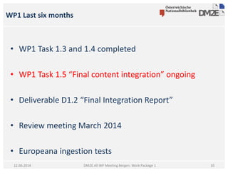 WP1 Last six months
DM2E All WP Meeting Bergen: Work Package 112.06.2014
• WP1 Task 1.3 and 1.4 completed
• WP1 Task 1.5 “Final content integration” ongoing
• Deliverable D1.2 “Final Integration Report”
• Review meeting March 2014
• Europeana ingestion tests
10
 