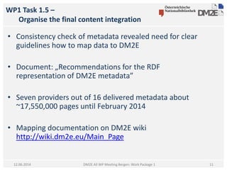 WP1 Task 1.5 –
Organise the final content integration
DM2E All WP Meeting Bergen: Work Package 112.06.2014
• Consistency check of metadata revealed need for clear
guidelines how to map data to DM2E
• Document: „Recommendations for the RDF
representation of DM2E metadata”
• Seven providers out of 16 delivered metadata about
~17,550,000 pages until February 2014
• Mapping documentation on DM2E wiki
http://wiki.dm2e.eu/Main_Page
11
 