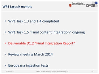WP1 Last six months
DM2E All WP Meeting Bergen: Work Package 112.06.2014
• WP1 Task 1.3 and 1.4 completed
• WP1 Task 1.5 “Final content integration” ongoing
• Deliverable D1.2 “Final Integration Report”
• Review meeting March 2014
• Europeana ingestion tests
12
 