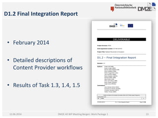 D1.2 Final Integration Report
DM2E All WP Meeting Bergen: Work Package 112.06.2014
• February 2014
• Detailed descriptions of
Content Provider workflows
• Results of Task 1.3, 1.4, 1.5
13
 