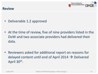 Review
DM2E All WP Meeting Bergen: Work Package 112.06.2014
• Deliverable 1.2 approved
• At the time of review, five of nine providers listed in the
DoW and two associate providers had delivered their
data.
• Reviewers asked for additional report on reasons for
delayed content until end of April 2014  Delivered
April 30th.
14
 
