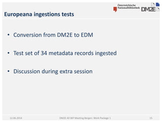 Europeana ingestions tests
DM2E All WP Meeting Bergen: Work Package 112.06.2014
• Conversion from DM2E to EDM
• Test set of 34 metadata records ingested
• Discussion during extra session
15
 