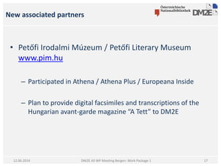 New associated partners
DM2E All WP Meeting Bergen: Work Package 112.06.2014
• Petőfi Irodalmi Múzeum / Petőfi Literary Museum
www.pim.hu
– Participated in Athena / Athena Plus / Europeana Inside
– Plan to provide digital facsimiles and transcriptions of the
Hungarian avant-garde magazine “A Tett” to DM2E
17
 