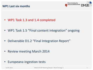 WP1 Last six months
DM2E All WP Meeting Bergen: Work Package 112.06.2014
• WP1 Task 1.3 and 1.4 completed
• WP1 Task 1.5 “Final content integration” ongoing
• Deliverable D1.2 “Final Integration Report”
• Review meeting March 2014
• Europeana ingestion tests
3
 