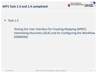 WP1 Task 1.3 and 1.4 completed
DM2E All WP Meeting Bergen: Work Package 112.06.2014
 Task 1.3
Testing the User Interface for Creating Mapping (MINT),
Interlinking Heuristics (SILK) and for Configuring the Workflow
(OMNOM)
4
 
