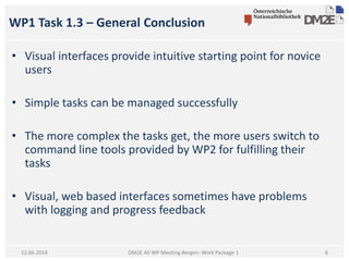 WP1 Task 1.3 – General Conclusion
DM2E All WP Meeting Bergen: Work Package 1
• Visual interfaces provide intuitive starting point for novice
users
• Simple tasks can be managed successfully
• The more complex the tasks get, the more users switch to
command line tools provided by WP2 for fulfilling their
tasks
• Visual, web based interfaces sometimes have problems
with logging and progress feedback
12.06.2014 6
 