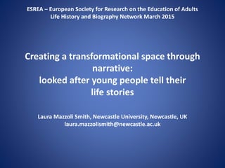 ESREA – European Society for Research on the Education of Adults
Life History and Biography Network March 2015
Creating a transformational space through
narrative:
looked after young people tell their
life stories
Laura Mazzoli Smith, Newcastle University, Newcastle, UK
laura.mazzolismith@newcastle.ac.uk
 