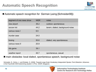 Automatic Speech Recognition
                                                                                                                       www.linkedtv.eu


 Automatic speech recognition for German (using [Schneider08]):

        segment of one news show                WER            notes
        new airport                             36.2           outdoor, spontaneous
        soccer riot                             44.2           tavern, dialect, background noise
        various news I                          9.5

        murder case                             24.0

        boxing                                  50.6           dialect, very spontaneous
        various news II                         20.9

        rbb game                                39.1

        weather report                          46.7           spontaneous, casual

  main obstacles: local dialect, spontaneous speech, background noise

 Schneider, D., Schon, J., and Eickeler, S. (2008). Towards Large Scale Vocabulary Independent Spoken Term Detection: Advances
 in the Fraunhofer IAIS Audiomining System. In Proc. SIGIR, Singapore.


   10                                                                          Information Technologies Institute
                                                                               Centre for Research and Technology Hellas
 