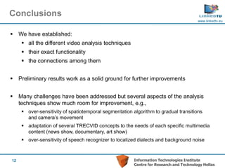 Conclusions
                                                                                         www.linkedtv.eu



    We have established:
       all the different video analysis techniques
       their exact functionality
       the connections among them


    Preliminary results work as a solid ground for further improvements


    Many challenges have been addressed but several aspects of the analysis
     techniques show much room for improvement, e.g.,
       over-sensitivity of spatiotemporal segmentation algorithm to gradual transitions
        and camera’s movement
       adaptation of several TRECVID concepts to the needs of each specific multimedia
        content (news show, documentary, art show)
       over-sensitivity of speech recognizer to localized dialects and background noise



12                                                       Information Technologies Institute
                                                         Centre for Research and Technology Hellas
 
