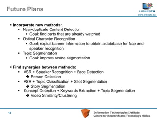 Future Plans
                                                                                www.linkedtv.eu



  Incorporate new methods:
       Near-duplicate Content Detection
          Goal: find parts that are already watched
       Optical Character Recognition
          Goal: exploit banner information to obtain a database for face and
            speaker recognition
       Topic Segmentation
          Goal: improve scene segmentation

  Find synergies between methods:
       ASR + Speaker Recognition + Face Detection
           Person Detection
       ASR + Topic Classification + Shot Segmentation
           Story Segmentation
       Concept Detection + Keywords Extraction + Topic Segmentation
           Video Similarity/Clustering



13                                              Information Technologies Institute
                                                Centre for Research and Technology Hellas
 