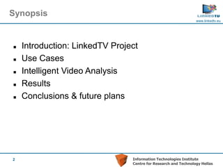 Synopsis
                                                                www.linkedtv.eu




   Introduction: LinkedTV Project
   Use Cases
   Intelligent Video Analysis
   Results
   Conclusions & future plans




2                               Information Technologies Institute
                                Centre for Research and Technology Hellas
 