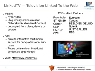 LinkedTV ― Television Linked To the Web
                                                                            www.linkedtv.eu


   Vision:                                  12 Excellent Partners
     hypervideo                          Fraunhofer      Eurecom
     ubiquitously online cloud of        STI GMBH        Condat
      Networked Audio-Visual Content      CERTH           BEELD EN GELUID
     decoupled from place, device or     UEP             Noterik
      source                              UMONS           U. ST GALLEN
                                          CWI             RBB
   Aim:
     provide interactive multimedia

      service for non-professional end-
      users
     Focus on television broadcast

      content as seed videos

   Web: http://www.linkedtv.eu


    3                                       Information Technologies Institute
                                            Centre for Research and Technology Hellas
 