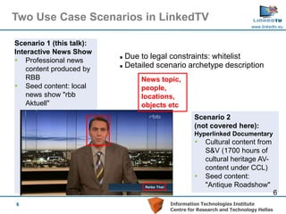 Two Use Case Scenarios in LinkedTV
                                                                        www.linkedtv.eu


Scenario 1 (this talk):
Interactive News Show
 Professional news
                           Due to legal constraints: whitelist
                           Detailed scenario archetype description
    content produced by
    RBB                         News topic,
 Seed content: local           people,
    news show "rbb              locations,
    Aktuell"                    objects etc
                                                 Scenario 2
                                                 (not covered here):
                                                 Hyperlinked Documentary
                                                    Cultural content from
                                                     S&V (1700 hours of
                                                     cultural heritage AV-
                                                     content under CCL)
                                                    Seed content:
                                                     "Antique Roadshow"
                                                                                    6
6                                       Information Technologies Institute
                                        Centre for Research and Technology Hellas
 