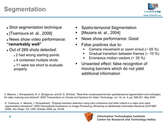 Segmentation
                                                                                                                           www.linkedtv.eu




   Shot segmentation technique                                    Spatio-temporal Segmentation
   [Tsamoura et. al., 2008]                                       [Mezaris et. al., 2004]
   News show video performance:                                   News show performance: Good
  “remarkably well”                                                False positives due to:
   Out of 269 shots detected:                                            Camera movement or zoom in/out (~ 55 %)
           2 had wrong starting points                                   Gradual transition between frames (~ 10 %)
                                                                          Erroneous motion vectors (~ 35 %)
           4 contained multiple shots


           11 were too short to evaluate
                                                                   Unwanted effect: false recognition of
          properly                                                  moving banners which do not yield
                                                                    additional information




V. Mezaris, I. Kompatsiaris, N. V. Boulgouris, and M. G. Strintzis, "Real-time compressed-domain spatiotemporal segmentation and ontologies
for video indexing and retrieval", IEEE Transactions on Circuits and Systems for Video Technology, vol. 14, no. 5, pp. 606-621, May 2004.

E. Tsamoura, V. Mezaris, I. Kompatsiaris, "Gradual transition detection using color coherence and other criteria in a video shot meta-
segmentation framework", IEEE International Conference on Image Processing, Workshop on Multimedia Information Retrieval (ICIP-MIR
2008), San Diego, CA, USA, October 2008, pp. 45-48.


      8                                                                           Information Technologies Institute
                                                                                  Centre for Research and Technology Hellas
 